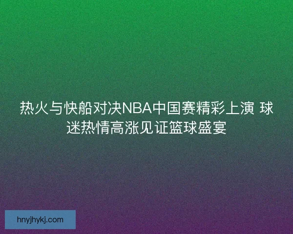热火与快船对决NBA中国赛精彩上演 球迷热情高涨见证篮球盛宴