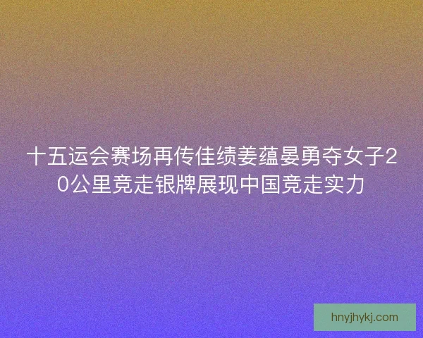 十五运会赛场再传佳绩姜蕴晏勇夺女子20公里竞走银牌展现中国竞走实力