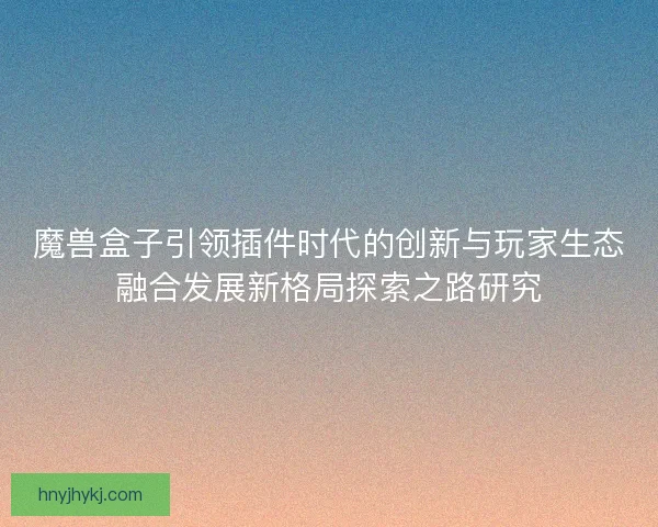 魔兽盒子引领插件时代的创新与玩家生态融合发展新格局探索之路研究